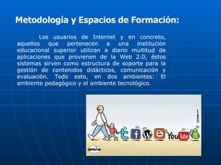 Metodología y Espacios de Formación:
         Los usuarios de Internet y en concreto,
aquellos    que  pertenecen    a  una    institución
educacional superior utilizan a diario multitud de
aplicaciones que provienen de la Web 2.0, éstos
sistemas sirven como estructura de soporte para la
gestión de contenidos didácticos, comunicación y
evaluación. Todo esto, en dos ambientes: El
ambiente pedagógico y el ambiente tecnológico.
 