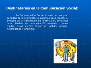 Destinatarios en la Comunicación Social:
        La Comunicación Social se vale de una gran
cantidad de instrumentos o sistemas para realizar el
proceso de la transmisión de información, conocidos
como Medios de comunicación masivos o mass
media. Éstos medios llegan un público grande,
heterogéneo y anónimo.
 