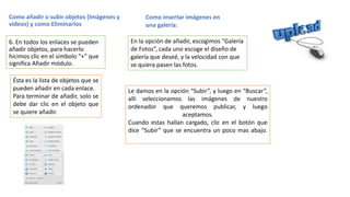 Como añadir o subir objetos (Imágenes y
videos) y como Eliminarlos
6. En todos los enlaces se pueden
añadir objetos, para hacerlo
hicimos clic en el símbolo “+” que
significa Añadir módulo.
Ésta es la lista de objetos que se
pueden añadir en cada enlace.
Para terminar de añadir, solo se
debe dar clic en el objeto que
se quiere añadir.
Como insertar imágenes en
una galería:
En la opción de añadir, escogimos “Galería
de Fotos”, cada uno escoge el diseño de
galería que deseé, y la velocidad con que
se quiera pasen las fotos.
Le damos en la opción “Subir”, y luego en “Buscar”,
allí seleccionamos las imágenes de nuestro
ordenador que queremos publicar, y luego
aceptamos.
Cuando estas hallan cargado, clic en el botón que
dice “Subir” que se encuentra un poco mas abajo.
 