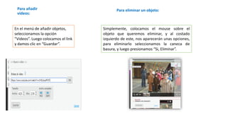 Para añadir
videos:
En el menú de añadir objetos,
seleccionamos la opción
“Videos”. Luego colocamos el link
y damos clic en “Guardar”.
Para eliminar un objeto:
Simplemente, colocamos el mouse sobre el
objeto que queremos eliminar, y al costado
izquierdo de este, nos aparecerán unas opciones,
para eliminarlo seleccionamos la caneca de
basura, y luego presionamos “Si, Eliminar”.
 