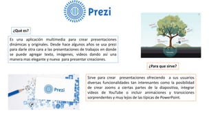 ¿Qué es?
Es una aplicación multimedia para crear presentaciones
dinámicas y originales. Desde hace algunos años se usa prezi
para darle otra cara a las presentaciones de trabajos en donde
se puede agregar texto, imágenes, videos dando así una
manera mas elegante y nueva para presentar creaciones.
¿Para que sirve?
Sirve para crear presentaciones ofreciendo a sus usuarios
diversas funcionalidades tan interesantes como la posibilidad
de crear zooms a ciertas partes de la diapositiva, integrar
vídeos de YouTube o incluir animaciones y transiciones
sorprendentes y muy lejos de las típicas de PowerPoint.
 