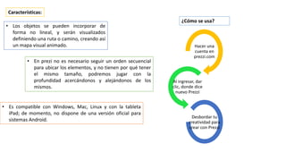• Los objetos se pueden incorporar de
forma no lineal, y serán visualizados
definiendo una ruta o camino, creando así
un mapa visual animado.
Características:
Hacer una
cuenta en
prezzi.com
Al ingresar, dar
clic, donde dice
nuevo Prezzi
Desbordar tu
creatividad para
crear con Prezzi
¿Cómo se usa?
• En prezi no es necesario seguir un orden secuencial
para ubicar los elementos, y no tienen por qué tener
el mismo tamaño, podremos jugar con la
profundidad acercándonos y alejándonos de los
mismos.
• Es compatible con Windows, Mac, Linux y con la tableta
iPad; de momento, no dispone de una versión oficial para
sistemas Android.
 