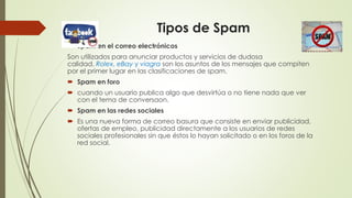 Tipos de Spam
 Spam en el correo electrónicos
Son utilizados para anunciar productos y servicios de dudosa
calidad. Rolex, eBay y viagra son los asuntos de los mensajes que compiten
por el primer lugar en las clasificaciones de spam.
 Spam en foro
 cuando un usuario publica algo que desvirtúa o no tiene nada que ver
con el tema de conversaon.
 Spam en las redes sociales
 Es una nueva forma de correo basura que consiste en enviar publicidad,
ofertas de empleo, publicidad directamente a los usuarios de redes
sociales profesionales sin que éstos lo hayan solicitado o en los foros de la
red social.
 