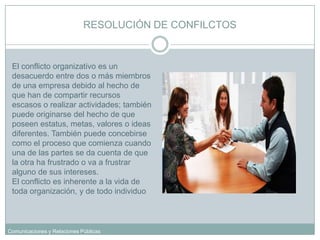 RESOLUCIÓN DE CONFILCTOSEl conflicto organizativo es un desacuerdo entre dos o más miembros de una empresa debido al hecho de que han de compartir recursos escasos o realizar actividades; también puede originarse del hecho de que poseen estatus, metas, valores o ideas diferentes. También puede concebirse como el proceso que comienza cuando una de las partes se da cuenta de que la otra ha frustrado o va a frustrar alguno de sus intereses. El conflicto es inherente a la vida de toda organización, y de todo individuo 