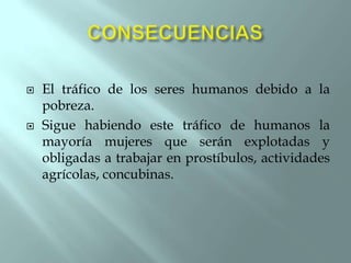 



El tráfico de los seres humanos debido a la
pobreza.
Sigue habiendo este tráfico de humanos la
mayoría mujeres que serán explotadas y
obligadas a trabajar en prostíbulos, actividades
agrícolas, concubinas.

 