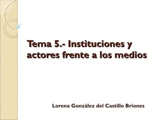 Tema 5.- Instituciones y actores frente a los medios Lorena González del Castillo Briones 