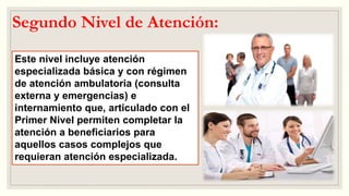 Segundo Nivel de Atención:
Este nivel incluye atención
especializada básica y con régimen
de atención ambulatoria (consulta
externa y emergencias) e
internamiento que, articulado con el
Primer Nivel permiten completar la
atención a beneficiarios para
aquellos casos complejos que
requieran atención especializada.
 