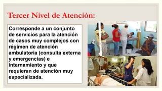Tercer Nivel de Atención:
Corresponde a un conjunto
de servicios para la atención
de casos muy complejos con
régimen de atención
ambulatoria (consulta externa
y emergencias) e
internamiento y que
requieran de atención muy
especializada.
 