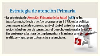 Estrategia de atención Primaria
◦La estrategia de Atención Primaria de la Salud (APS) se ha
transformado, desde que fue propuesta en 1978, en la política
con mayor nivel de consenso a nivel global entre los actores del
sector salud en pos de garantizar el derecho universal a la salud.
Sin embargo, a la hora de implementar a la misma este consenso
se diluye y aparecen diferencias sustanciales.
 