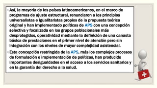 ◦ Así, la mayoría de los países latinoamericanos, en el marco de
programas de ajuste estructural, renunciaron a los principios
universalistas e igualitaristas propios de la propuesta teórica
original y han implementado políticas de APS con una concepción
selectiva y focalizada en los grupos poblacionales más
desprotegidos, operatividad mediante la definición de una canasta
básica de prestaciones en el primer nivel de atención pero sin
integración con los niveles de mayor complejidad asistencial.
◦ Esta concepción restringida de la APS, más los complejos procesos
de formulación e implementación de políticas, han producido
importantes desigualdades en el acceso a los servicios sanitarios y
en la garantía del derecho a la salud.
 