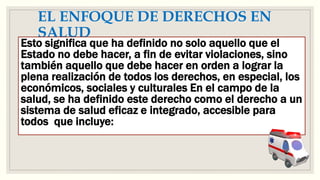 EL ENFOQUE DE DERECHOS EN
SALUD
Esto significa que ha definido no solo aquello que el
Estado no debe hacer, a fin de evitar violaciones, sino
también aquello que debe hacer en orden a lograr la
plena realización de todos los derechos, en especial, los
económicos, sociales y culturales En el campo de la
salud, se ha definido este derecho como el derecho a un
sistema de salud eficaz e integrado, accesible para
todos que incluye:
 