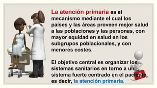 La atención primaria es el
mecanismo mediante el cual los
países y las áreas proveen mejor salud
a las poblaciones y las personas, con
mayor equidad en salud en los
subgrupos poblacionales, y con
menores costes.
El objetivo central es organizar los
sistemas sanitarios en torno a un
sistema fuerte centrado en el paciente,
es decir, la atención primaria.
 
