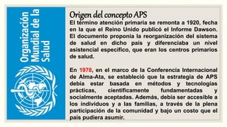 Origen del concepto APS
El término atención primaria se remonta a 1920, fecha
en la que el Reino Unido publicó el Informe Dawson.
El documento proponía la reorganización del sistema
de salud en dicho país y diferenciaba un nivel
asistencial específico, que eran los centros primarios
de salud.
En 1978, en el marco de la Conferencia Internacional
de Alma-Ata, se estableció que la estrategia de APS
debía estar basada en métodos y tecnologías
prácticas, científicamente fundamentadas y
socialmente aceptadas. Además, debía ser accesible a
los individuos y a las familias, a través de la plena
participación de la comunidad y bajo un costo que el
país pudiera asumir.
 