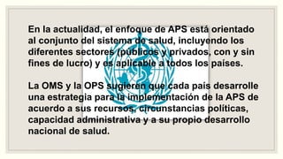 En la actualidad, el enfoque de APS está orientado
al conjunto del sistema de salud, incluyendo los
diferentes sectores (públicos y privados, con y sin
fines de lucro) y es aplicable a todos los países.
La OMS y la OPS sugieren que cada país desarrolle
una estrategia para la implementación de la APS de
acuerdo a sus recursos, circunstancias políticas,
capacidad administrativa y a su propio desarrollo
nacional de salud.
 