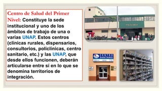 Centro de Salud del Primer
Nivel: Constituye la sede
institucional y uno de los
ámbitos de trabajo de una o
varias UNAP. Estos centros
(clínicas rurales, dispensarios,
consultorios, policlínicas, centro
sanitario, etc.) y las UNAP, que
desde ellos funcionen, deberán
articularse entre sí en lo que se
denomina territorios de
integración.
 