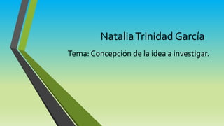 Natalia Trinidad García 
Tema: Concepción de la idea a investigar. 
 
