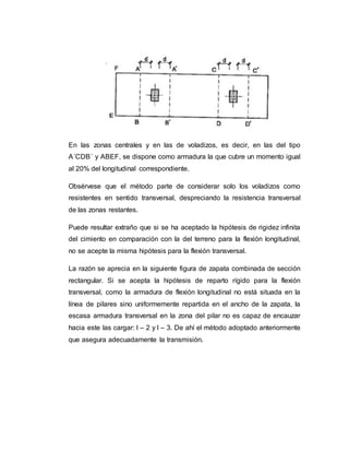 En las zonas centrales y en las de voladizos, es decir, en las del tipo 
A´CDB´ y ABEF, se dispone como armadura la que cubre un momento igual 
al 20% del longitudinal correspondiente. 
Obsérvese que el método parte de considerar solo los voladizos como 
resistentes en sentido transversal, despreciando la resistencia transversal 
de las zonas restantes. 
Puede resultar extraño que si se ha aceptado la hipótesis de rigidez infinita 
del cimiento en comparación con la del terreno para la flexión longitudinal, 
no se acepte la misma hipótesis para la flexión transversal. 
La razón se aprecia en la siguiente figura de zapata combinada de sección 
rectangular. Si se acepta la hipótesis de reparto rígido para la flexión 
transversal, como la armadura de flexión longitudinal no está situada en la 
línea de pilares sino uniformemente repartida en el ancho de la zapata, la 
escasa armadura transversal en la zona del pilar no es capaz de encauzar 
hacia este las cargar: l – 2 y l – 3. De ahí el método adoptado anteriormente 
que asegura adecuadamente la transmisión. 
 