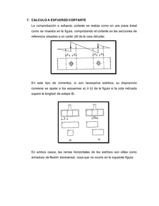 7. CALCULO A ESFUERZO CORTANTE 
La comprobación a esfuerzo cortante se realiza como en una pieza lineal 
como se muestra en la figura, comprobando el cortante en las secciones de 
referencia situadas a un canto útil de la cara del pilar. 
En este tipo de cimientos, si son necesarios estribos, su disposición 
conviene se ajuste a los esquemas a) ó b) de la figura si la cota indicada 
supera la longitud de solape ℓb. 
En ambos casos, las ramas horizontales de los estribos son útiles como 
armadura de flexión transversal, cosa que no ocurre en la siguiente figura: 
 