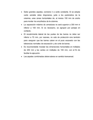  Salvo grandes zapatas, conviene ir a canto constante. Si se adopta 
canto variable debe disponerse, junto a los parámetros de la 
columna, unas zonas horizontales de, al menos 150 mm de ancho 
para montar los encofrados de la columna. 
 La separación máxima de armaduras no será superior a 300 mm ni 
inferior a 100 mm. Si es necesario, se agrupan por parejas en 
contacto. 
 El recubrimiento lateral de las puntas de las barras no debe ser 
inferior a 70 mm, por razones, no solo de protección sino también 
para asegurar que las barras caben en el pozo excavado con las 
tolerancias normales de excavación y de corte de barras. 
 Es recomendable modular las dimensiones horizontales en múltiplos 
de 250 mm y los cantos en múltiples de 100 mm, con el fin de 
facilitar la ejecución. 
 Las zapatas combinadas deben atarse en sentido transversal. 
