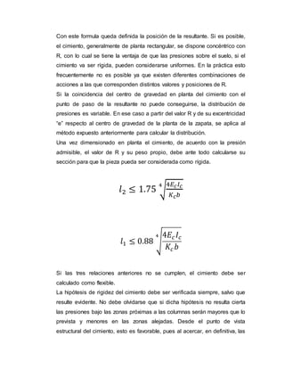 Con este formula queda definida la posición de la resultante. Si es posible, 
el cimiento, generalmente de planta rectangular, se dispone concéntrico con 
R, con lo cual se tiene la ventaja de que las presiones sobre el suelo, si el 
cimiento va ser rígida, pueden considerarse uniformes. En la práctica esto 
frecuentemente no es posible ya que existen diferentes combinaciones de 
acciones a las que corresponden distintos valores y posiciones de R. 
Si la coincidencia del centro de gravedad en planta del cimiento con el 
punto de paso de la resultante no puede conseguirse, la distribución de 
presiones es variable. En ese caso a partir del valor R y de su excentricidad 
“e” respecto al centro de gravedad de la planta de la zapata, se aplica al 
método expuesto anteriormente para calcular la distribución. 
Una vez dimensionado en planta el cimiento, de acuerdo con la presión 
admisible, el valor de R y su peso propio, debe ante todo calcularse su 
sección para que la pieza pueda ser considerada como rígida. 
4퐸푐 퐼푐 
퐾푐푏 
4 
푙2 ≤ 1.75 √ 
4퐸푐 퐼푐 
퐾푐 푏 
4 
푙1 ≤ 0.88 √ 
Si las tres relaciones anteriores no se cumplen, el cimiento debe ser 
calculado como flexible. 
La hipótesis de rigidez del cimiento debe ser verificada siempre, salvo que 
resulte evidente. No debe olvidarse que si dicha hipótesis no resulta cierta 
las presiones bajo las zonas próximas a las columnas serán mayores que lo 
prevista y menores en las zonas alejadas. Desde el punto de vista 
estructural del cimiento, esto es favorable, pues al acercar, en definitiva, las 
 