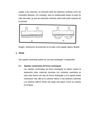 cargas a las columnas, se reducirán tanto los esfuerzos cortantes como los 
momentos flectores. Sin embargo, esto es desfavorable desde el punto de 
vista del suelo, ya que las presiones máximas sobre este serán mayores de 
lo previsto. 
Imagen: distribución de presiones en el suelo como zapata rígida y flexible. 
2. TIPOS 
Una zapata combinada puede ser una losa rectangular o trapezoidal. 
2.1. Zapatas combinadas de forma rectangular 
Las zapatas combinadas de forma rectangular se utilizan cuando la 
separación entre columnas cercanas con cimientos cuadrados se 
unen para formar uno solo de forma rectangular y si la zapata puede 
continuarse más allá de la columna interior a una distancia suficiente 
y la columna exterior tienen una carga más ligera. Como se muestra 
en la figura. 
 