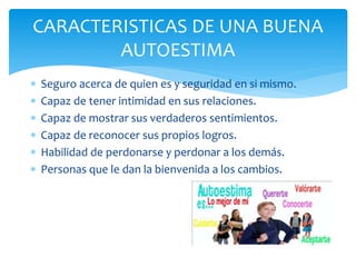  Seguro acerca de quien es y seguridad en si mismo.
 Capaz de tener intimidad en sus relaciones.
 Capaz de mostrar sus verdaderos sentimientos.
 Capaz de reconocer sus propios logros.
 Habilidad de perdonarse y perdonar a los demás.
 Personas que le dan la bienvenida a los cambios.
CARACTERISTICAS DE UNA BUENA
AUTOESTIMA
 