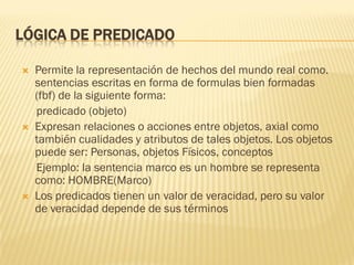 LÓGICA DE PREDICADO
 Permite la representación de hechos del mundo real como.
sentencias escritas en forma de formulas bien formadas
(fbf) de la siguiente forma:
predicado (objeto)
 Expresan relaciones o acciones entre objetos, axial como
también cualidades y atributos de tales objetos. Los objetos
puede ser: Personas, objetos Físicos, conceptos
Ejemplo: la sentencia marco es un hombre se representa
como: HOMBRE(Marco)
 Los predicados tienen un valor de veracidad, pero su valor
de veracidad depende de sus términos
 