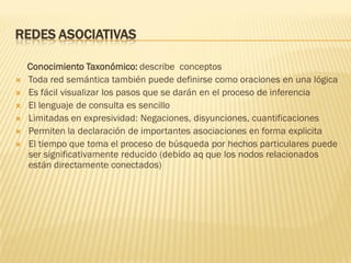 REDES ASOCIATIVAS
Conocimiento Taxonómico: describe conceptos
 Toda red semántica también puede definirse como oraciones en una lógica
 Es fácil visualizar los pasos que se darán en el proceso de inferencia
 El lenguaje de consulta es sencillo
 Limitadas en expresividad: Negaciones, disyunciones, cuantificaciones
 Permiten la declaración de importantes asociaciones en forma explicita
 El tiempo que toma el proceso de búsqueda por hechos particulares puede
ser significativamente reducido (debido aq que los nodos relacionados
están directamente conectados)
 
