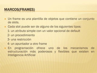 MARCOS(FRAMES)
 Un frame es una plantilla de objetos que contiene un conjunto
de slots.
 Cada slot puede ser de alguno de los siguientes tipos:
1- un atributo simple con un valor opcional de default
2- un procedimiento
3- una restricción
4- un apuntador a otro frame
 En programación ofrece uno de los mecanismos de
estructuración más poderosos y flexibles que existen en
Inteligencia Artificial
 