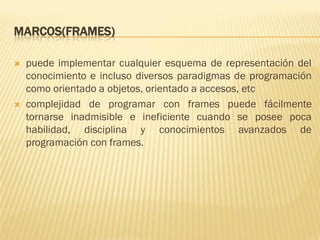 MARCOS(FRAMES)
 puede implementar cualquier esquema de representación del
conocimiento e incluso diversos paradigmas de programación
como orientado a objetos, orientado a accesos, etc
 complejidad de programar con frames puede fácilmente
tornarse inadmisible e ineficiente cuando se posee poca
habilidad, disciplina y conocimientos avanzados de
programación con frames.
 
