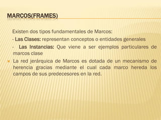 MARCOS(FRAMES)
Existen dos tipos fundamentales de Marcos:
- Las Clases: representan conceptos o entidades generales
- Las Instancias: Que viene a ser ejemplos particulares de
marcos clase
 La red jerárquica de Marcos es dotada de un mecanismo de
herencia gracias mediante el cual cada marco hereda los
campos de sus predecesores en la red.
 