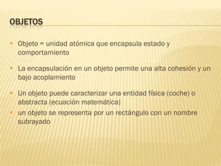 OBJETOS
 Objeto = unidad atómica que encapsula estado y
comportamiento
 La encapsulación en un objeto permite una alta cohesión y un
bajo acoplamiento
 Un objeto puede caracterizar una entidad física (coche) o
abstracta (ecuación matemática)
 un objeto se representa por un rectángulo con un nombre
subrayado
 