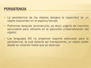PERSISTENCIA
 La persistencia de los objetos designa la capacidad de un
objeto trascender en el espacio/tiempo
 Podremos después reconstruirlo, es decir, cogerlo de memoria
secundaria para utilizarlo en la ejecución (materialización del
objeto)
 Los lenguajes OO no proponen soporte adecuado para la
persistencia, la cual debería ser transparente, un objeto existe
desde su creación hasta que se destruya
 