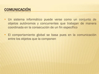 COMUNICACIÓN
 Un sistema informático puede verse como un conjunto de
objetos autónomos y concurrentes que trabajan de manera
coordinada en la consecución de un fin específico
 El comportamiento global se basa pues en la comunicación
entre los objetos que la componen
 