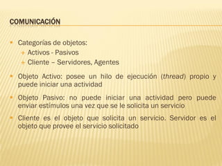 COMUNICACIÓN
 Categorías de objetos:
 Activos - Pasivos
 Cliente – Servidores, Agentes
 Objeto Activo: posee un hilo de ejecución (thread) propio y
puede iniciar una actividad
 Objeto Pasivo: no puede iniciar una actividad pero puede
enviar estímulos una vez que se le solicita un servicio
 Cliente es el objeto que solicita un servicio. Servidor es el
objeto que provee el servicio solicitado
 