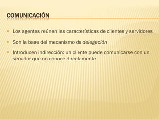 COMUNICACIÓN
 Los agentes reúnen las características de clientes y servidores
 Son la base del mecanismo de delegación
 Introducen indirección: un cliente puede comunicarse con un
servidor que no conoce directamente
 