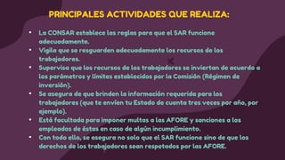 • La CONSAR establece las reglas para que el SAR funcione
adecuadamente.
• Vigila que se resguarden adecuadamente los recursos de los
trabajadores.
• Supervisa que los recursos de los trabajadores se inviertan de acuerdo a
los parámetros y límites establecidos por la Comisión (Régimen de
inversión).
• Se asegura de que brinden la información requerida para los
trabajadores (que te envíen tu Estado de cuenta tres veces por año, por
ejemplo).
• Está facultada para imponer multas a las AFORE y sanciones a los
empleados de éstas en caso de algún incumplimiento.
• Con todo ello, se asegura no solo que el SAR funcione sino de que los
derechos de los trabajadores sean respetados por las AFORE.
PRINCIPALES ACTIVIDADES QUE REALIZA:
 