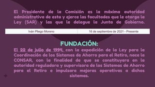 El Presidente de la Comisión es la máxima autoridad
administrativa de esta y ejerce las facultades que le otorga la
Ley (SAR) y las que le delegue la Junta de Gobierno.
FUNDACIÓN:
El 22 de julio de 1994, con la expedición de la Ley para la
Coordinación de los Sistemas de Ahorro para el Retiro, nace la
CONSAR, con la finalidad de que se constituyera en la
autoridad reguladora y supervisora de los Sistemas de Ahorro
para el Retiro e impulsara mejoras operativas a dichos
sistemas.
Iván Pliego Moreno 16 de septiembre de 2021 - Presente
 