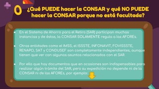 ¿Qué PUEDE hacer la CONSAR y qué NO PUEDE
hacer la CONSAR porque no está facultada?
● En el Sistema de Ahorro para el Retiro (SAR) participan muchas
instancias y de éstas, la CONSAR SOLAMENTE regula a las AFOREs.
● Otras entidades como el IMSS, el ISSSTE, INFONAVIT, FOVISSSTE,
RENAPO, SAT y CONDUSEF son completamente independientes, aunque
tienen que ver con algunos asuntos relacionados con el SAR
● Por ello que hay documentos que en ocasiones son indispensables para
realizar algún trámite del SAR, pero su expedición no depende ni de la
CONSAR ni de las AFOREs, por ejemplo:
 