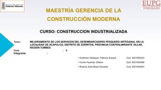 MAESTRÍA GERENCIA DE LA
CONSTRUCCIÓN MODERNA
CURSO: CONSTRUCCION INDUSTRIALIZADA
Tema : MEJORAMIENTO DE LOS SERVICIOS DEL DESEMBARCADERO PESQUERO ARTESANAL EN LA
LOCALIDAD DE ACAPULCO, DISTRITO DE ZORRITOS, PROVINCIA CONTRALMIRANTE VILLAR,
REGIÓN TUMBES
Ciclo : II
Integrante :
• Gutierrez Velasque, Fidencio Ezequil Cod. 2021004423
• Cucho Huaman, Edison Cod. 2021004388
• Riveros Avila Bryan Eduardo Cod. 2021004503
 