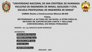 “UNIVERSIDAD NACIONAL DE SAN CRISTÓBAL DE HUAMAGA
FACULTAD DE INGENIERÍA DE MINAS, GEOLOGÍA Y CIVIL
ESCUELA PROFESIONAL DE INGENIERÍA DE MINAS”
CURSO: Diseño y Construcciones Mineras MI-540
DOCENTE: Doc. Ing. INDALECIO QUISPE RODRIGUEZ
INTEGRANTES:
 ARANDAHUANACO,RafaelAlonso.
 CONTRERASAMAO, KevinRobinson.
 JUANDEDIOSLAURENTE,Rodolfo.
 TINEOVEGA,Wilfredo.
 VARGASFERNANDEZ,Richard.
AYACUCHO - 2022
 