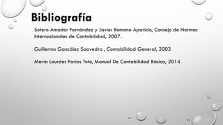 Sotero Amador Fernández y Javier Romano Aparicio, Consejo de Normas
Internacionales de Contabilidad, 2007.
Guillermo González Saavedra , Contabilidad General, 2003
María Lourdes Farías Toto, Manual De Contabilidad Básica, 2014
 
