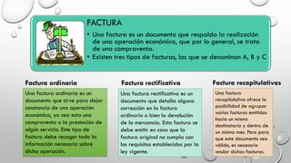 FACTURA
• Una factura es un documento que respalda la realización
de una operación económica, que por lo general, se trata
de una compraventa.
• Existen tres tipos de facturas, las que se denominan A, B y C
Una factura ordinaria es un
documento que sirve para dejar
constancia de una operación
económica, ya sea esta una
compraventa o la prestación de
algún servicio. Este tipo de
factura debe recoger toda la
información necesaria sobre
dicha operación.
Una factura rectificativa es un
documento que detalla alguna
corrección en la factura
ordinaria o bien la devolución
de la mercancía. Esta factura se
debe emitir en caso que la
factura original no cumpla con
los requisitos establecidos por la
ley vigente.
Una factura
recapitulativa ofrece la
posibilidad de agrupar
varias facturas emitidas
hacia un mismo
destinatario y dentro de
un mismo mes. Pero para
que este documento sea
válido, es necesario
anular dichas facturas.
Factura ordinaria Factura rectificativa Factura recapitulativas
 