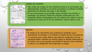 ORDEN DE COMPRA
• Una orden de compra es una solicitud escrita a un proveedor, por
determinados artículos a un precio convenido. La solicitud también
especifica los términos de pago y de entrega.
• Es una autorización al proveedor para entregar los artículos y
presentar una factura. Todos los artículos comprados por una
compañía deben acompañarse de las órdenes de compra, que se
enumeran en serie con el fin de suministrar control sobre su uso.
REMITO
• El remito es un documento que extiende el vendedor para
documentar la entrega y/o remisión al cliente de las mercaderías.
• La persona que recibe dichas mercaderías, mediante su firma,
reconoce haber recibido las mismas según el detalle efectuado en
el remito, con lo cual queda concretado el derecho del vendedor
a cobrar y la obligación del comprador a pagar.
 