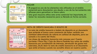 PAGARE
• El pagaré es uno de los elementos más utilizados en el ámbito
comercial para documentar una deuda y una de las herramientas más
eficaces para garantizar su futuro cobro.
• Una gran mayoría utiliza esta arma comercial tan importante, sin
tomar los recaudos necesarios para su llenado en forma correcta.
NOTA DE CRÉDITO BANCARIA O BOLETO DE
• La nota de crédito bancario o boleta de deposito es un documento
que extiende el banco como constancia de haber recibido una
cantidad determinada de valores en calidad de depósito, para ser
sumada a la cuenta del titular.
• Las clases de depósitos bancarios más comunes son:• Cuenta
corriente.• Plazo fijo.• Caja de Ahorro.También hay notas de crédito
bancarias por acreditación de intereses, devolución de gastos mal
cobrados, etc.Es decir la nota de credito bancaria es el documento
que emite el banco cuando nos acredita dinero en nuestra cuenta.
 