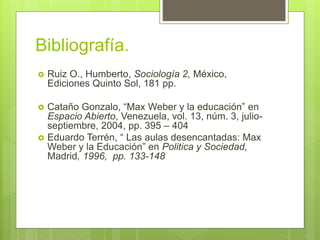 Bibliografía.
 Ruiz O., Humberto, Sociología 2, México,
Ediciones Quinto Sol, 181 pp.
 Cataño Gonzalo, “Max Weber y la educación” en
Espacio Abierto, Venezuela, vol. 13, núm. 3, julio-
septiembre, 2004, pp. 395 – 404
 Eduardo Terrén, “ Las aulas desencantadas: Max
Weber y la Educación” en Politica y Sociedad,
Madrid, 1996, pp. 133-148
 