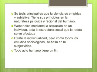  Su tesis principal es que la ciencia es empírica
y subjetiva. Tiene sus principios en la
naturaleza psíquica y racional del humano.
 Weber dice mediante la actuación de un
individuo, toda la estructura social que lo rodea
se ve afectada
 Existe la individualidad, pero como todos los
estudios sociológicos, se basa en la
subjetividad.
 Todo acto humano tiene un fin.
 