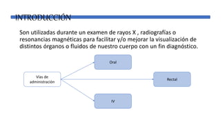 INTRODUCCIÓN
Son utilizadas durante un examen de rayos X , radiografías o
resonancias magnéticas para facilitar y/o mejorar la visualización de
distintos órganos o fluidos de nuestro cuerpo con un fin diagnóstico.
Vías de
administración
IV
Rectal
Oral
 