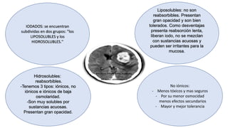 IODADOS: se encuentran
subdividas en dos grupos: ''los
LIPOSOLUBLES y los
HIDROSOLUBLES.''
Liposolubles: no son
reabsorbibles. Presentan
gran opacidad y son bien
tolerados. Como desventajas
presenta reabsorción lenta,
liberan iodo, no se mezclan
con sustancias acuosas y
pueden ser irritantes para la
mucosa.
Hidrosolubles:
reabsorbibles.
-Tenemos 3 tipos: iónicos, no
iónicos e iónicos de baja
osmolaridad.
-Son muy solubles por
sustancias acuosas.
Presentan gran opacidad.
No iónicos:
- Menos tóxicos y mas seguros
- Por su menor osmocidad
menos efectos secundarios
- Mayor y mejor tolerancia
 
