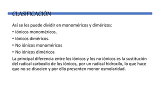 CLASIFICACIÓN
Así se les puede dividir en monoméricos y diméricos:
• Iónicos monoméricos.
• Iónicos diméricos.
• No iónicos monoméricos
• No iónicos diméricos
La principal diferencia entre los iónicos y los no iónicos es la sustitución
del radical carboxilo de los iónicos, por un radical hidroxilo, lo que hace
que no se disocien y por ello presenten menor osmolaridad.
 